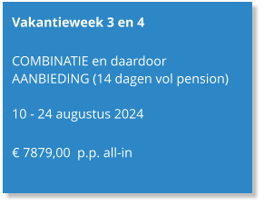 Vakantieweek 3 en 4  COMBINATIE en daardoor AANBIEDING (14 dagen vol pension)  10 - 24 augustus 2024  € 7879,00  p.p. all-in