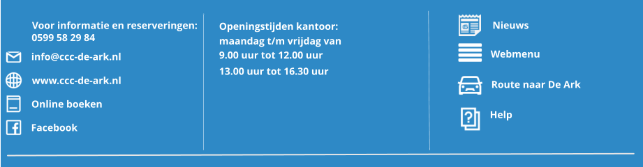 Route naar De Ark Webmenu Help Openingstijden kantoor: maandag t/m vrijdag van 9.00 uur tot 12.00 uur 13.00 uur tot 16.30 uur Nieuws  Voor informatie en reserveringen: 0599 58 29 84 info@ccc-de-ark.nl www.ccc-de-ark.nl Online boeken Facebook