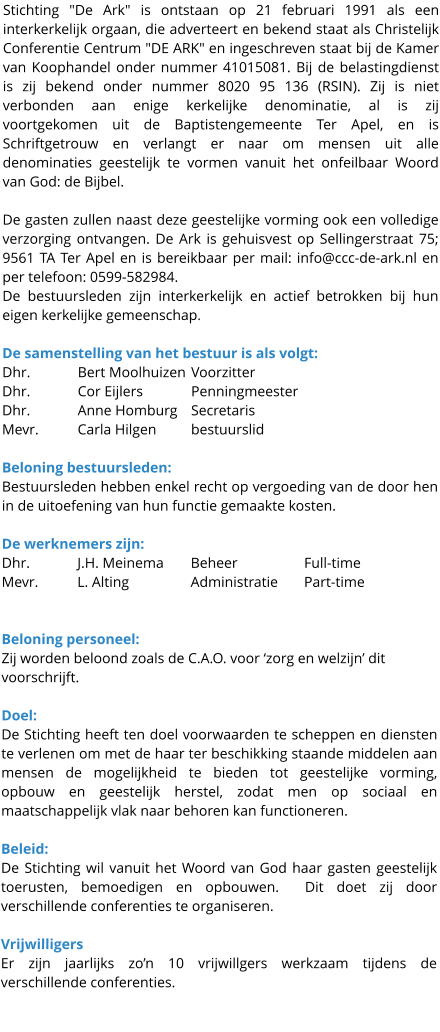 Stichting "De Ark" is ontstaan op 21 februari 1991 als een interkerkelijk orgaan, die adverteert en bekend staat als Christelijk Conferentie Centrum "DE ARK" en ingeschreven staat bij de Kamer van Koophandel onder nummer 41015081. Bij de belastingdienst is zij bekend onder nummer 8020 95 136 (RSIN). Zij is niet verbonden aan enige kerkelijke denominatie, al is zij voortgekomen uit de Baptistengemeente Ter Apel, en is Schriftgetrouw en verlangt er naar om mensen uit alle denominaties geestelijk te vormen vanuit het onfeilbaar Woord van God: de Bijbel.   De gasten zullen naast deze geestelijke vorming ook een volledige verzorging ontvangen. De Ark is gehuisvest op Sellingerstraat 75; 9561 TA Ter Apel en is bereikbaar per mail: info@ccc-de-ark.nl en per telefoon: 0599-582984. De bestuursleden zijn interkerkelijk en actief betrokken bij hun eigen kerkelijke gemeenschap.  De samenstelling van het bestuur is als volgt: Dhr. 	 	Bert Moolhuizen	Voorzitter Dhr. 	 	Cor Eijlers		Penningmeester Dhr. 	 	Anne Homburg	Secretaris Mevr. 	Carla Hilgen	bestuurslid  Beloning bestuursleden: Bestuursleden hebben enkel recht op vergoeding van de door hen in de uitoefening van hun functie gemaakte kosten.  De werknemers zijn: Dhr. 		J.H. Meinema	Beheer		Full-time Mevr. 	L. Alting		Administratie	Part-time   Beloning personeel: Zij worden beloond zoals de C.A.O. voor ‘zorg en welzijn’ dit voorschrijft.  Doel: De Stichting heeft ten doel voorwaarden te scheppen en diensten te verlenen om met de haar ter beschikking staande middelen aan mensen de mogelijkheid te bieden tot geestelijke vorming, opbouw en geestelijk herstel, zodat men op sociaal en maatschappelijk vlak naar behoren kan functioneren.  Beleid: De Stichting wil vanuit het Woord van God haar gasten geestelijk toerusten, bemoedigen en opbouwen.  Dit doet zij door verschillende conferenties te organiseren.  Vrijwilligers Er zijn jaarlijks zo’n 10 vrijwillgers werkzaam tijdens de verschillende conferenties.